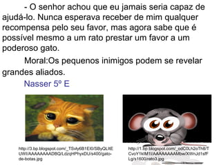 - O senhor achou que eu jamais seria capaz de
ajudá-lo. Nunca esperava receber de mim qualquer
recompensa pelo seu favor, mas agora sabe que é
possível mesmo a um rato prestar um favor a um
poderoso gato.
Moral:Os pequenos inimigos podem se revelar
grandes aliados.
http://1.bp.blogspot.com/_odC0Lh2oTh8/T
CvoY1kIM1I/AAAAAAAAMbw/XWnJd1sfF
Lg/s1600/rato3.jpg
http://3.bp.blogspot.com/_TSvly6B1EI0/SByQLItE
UWI/AAAAAAAADBQ/LdzqHPhyxDU/s400/gato-
de-botas.jpg
Nasser 5º E
 