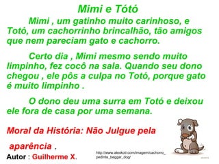 Mimi e Tótó
Mimi , um gatinho muito carinhoso, e
Totó, um cachorrinho brincalhão, tão amigos
que nem pareciam gato e cachorro.
Certo dia , Mimi mesmo sendo muito
limpinho, fez cocô na sala. Quando seu dono
chegou , ele pôs a culpa no Totó, porque gato
é muito limpinho .
O dono deu uma surra em Totó e deixou
ele fora de casa por uma semana.
Moral da História: Não Julgue pela
aparência .
http://www.alexkoti.com/imagem/cachorro_
pedinte_beggar_dog/Autor : Guilherme X.
 