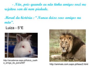 - Não, pois quando eu não tinha amigos você me
rejeitou sem dó nem piedade.
Moral da história : “Nunca deixe seus amigos na
mão”.
http://arcadenoe.sapo.pt/foto/a_coelh
a_amiga_da_joana/697
http://animais.com.sapo.pt/leao2.html
Luiza - 5°E
 