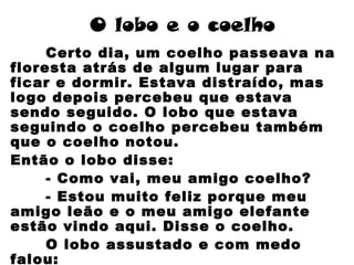 O lobo e o coelho
Certo dia, um coelho passeava na
floresta atrás de algum lugar para
ficar e dormir. Estava distraído, mas
logo depois percebeu que estava
sendo seguido. O lobo que estava
seguindo o coelho percebeu também
que o coelho notou.
Então o lobo disse:
- Como vai, meu amigo coelho?
- Estou muito feliz porque meu
amigo leão e o meu amigo elefante
estão vindo aqui. Disse o coelho.
O lobo assustado e com medo
falou:
 