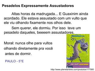 Pesadelos Expressamente Assustadores
Altas horas da madrugada... E Guaxinim ainda
acordado. Ele estava assustado com um vulto que
ele viu olhando fixamente nos olhos dele.
Sem querer, ele dormiu. Por isso teve um
pesadelo daqueles, beeeem assustadores.
Moral: nunca olhe para vultos
olhando diretamente pra você
antes de dormir.
http://www.planetanews.com/produtos/177060
PAULO - 5°E
 