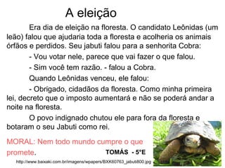 A eleição
Era dia de eleição na floresta. O candidato Leônidas (um
leão) falou que ajudaria toda a floresta e acolheria os animais
órfãos e perdidos. Seu jabuti falou para a senhorita Cobra:
- Vou votar nele, parece que vai fazer o que falou.
- Sim você tem razão. - falou a Cobra.
Quando Leônidas venceu, ele falou:
- Obrigado, cidadãos da floresta. Como minha primeira
lei, decreto que o imposto aumentará e não se poderá andar a
noite na floresta.
O povo indignado chutou ele para fora da floresta e
botaram o seu Jabuti como rei.
MORAL: Nem todo mundo cumpre o que
promete. TOMÁS - 5°E
http://www.baixaki.com.br/imagens/wpapers/BXK60763_jabuti800.jpg
 
