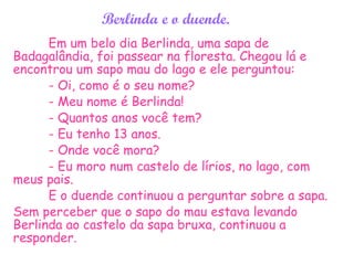 Berlinda e o duende.
Em um belo dia Berlinda, uma sapa de
Badagalândia, foi passear na floresta. Chegou lá e
encontrou um sapo mau do lago e ele perguntou:
- Oi, como é o seu nome?
- Meu nome é Berlinda!
- Quantos anos você tem?
- Eu tenho 13 anos.
- Onde você mora?
- Eu moro num castelo de lírios, no lago, com
meus pais.
E o duende continuou a perguntar sobre a sapa.
Sem perceber que o sapo do mau estava levando
Berlinda ao castelo da sapa bruxa, continuou a
responder.
 