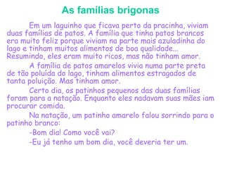 As famílias brigonas
Em um laguinho que ficava perto da pracinha, viviam
duas famílias de patos. A família que tinha patos brancos
era muito feliz porque viviam na parte mais azuladinha do
lago e tinham muitos alimentos de boa qualidade...
Resumindo, eles eram muito ricos, mas não tinham amor.
A família de patos amarelos vivia numa parte preta
de tão poluída do lago, tinham alimentos estragados de
tanta poluição. Mas tinham amor.
Certo dia, os patinhos pequenos das duas famílias
foram para a natação. Enquanto eles nadavam suas mães iam
procurar comida.
Na natação, um patinho amarelo falou sorrindo para o
patinho branco:
-Bom dia! Como você vai?
-Eu já tenho um bom dia, você deveria ter um.
 