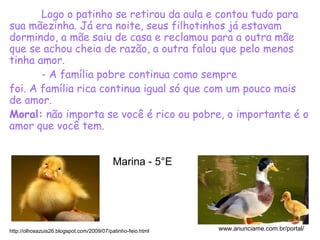 Logo o patinho se retirou da aula e contou tudo para
sua mãezinha. Já era noite, seus filhotinhos já estavam
dormindo, a mãe saiu de casa e reclamou para a outra mãe
que se achou cheia de razão, a outra falou que pelo menos
tinha amor.
- A família pobre continua como sempre
foi. A família rica continua igual só que com um pouco mais
de amor.
Moral: não importa se você é rico ou pobre, o importante é o
amor que você tem.
http://olhosazuis26.blogspot.com/2009/07/patinho-feio.html www.anunciame.com.br/portal/
Marina - 5°E
 