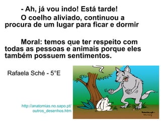 - Ah, já vou indo! Está tarde!
O coelho aliviado, continuou a
procura de um lugar para ficar e dormir
Moral: temos que ter respeito com
todas as pessoas e animais porque eles
também possuem sentimentos.
http://anatomias.no.sapo.pt/
outros_desenhos.htm
Rafaela Sché - 5°E
 