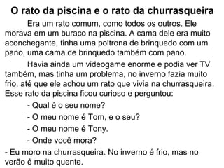 O rato da piscina e o rato da churrasqueira
Era um rato comum, como todos os outros. Ele
morava em um buraco na piscina. A cama dele era muito
aconchegante, tinha uma poltrona de brinquedo com um
pano, uma cama de brinquedo também com pano.
Havia ainda um videogame enorme e podia ver TV
também, mas tinha um problema, no inverno fazia muito
frio, até que ele achou um rato que vivia na churrasqueira.
Esse rato da piscina ficou curioso e perguntou:
- Qual é o seu nome?
- O meu nome é Tom, e o seu?
- O meu nome é Tony.
- Onde você mora?
- Eu moro na churrasqueira. No inverno é frio, mas no
verão é muito quente.
 