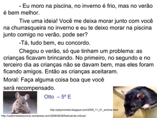 - Eu moro na piscina, no inverno é frio, mas no verão
é bem melhor.
Tive uma ideia! Você me deixa morar junto com você
na churrasqueira no inverno e eu te deixo morar na piscina
junto comigo no verão, pode ser?
-Tá, tudo bem, eu concordo.
Chegou o verão, só que tinham um problema: as
crianças ficavam brincando. No primeiro, no segundo e no
terceiro dia as crianças não se davam bem, mas eles foram
ficando amigos. Então as crianças aceitaram.
Moral: Faça alguma coisa boa que você
será recompensado.
http://cadernetadasoinicio.wordpress.com/2008/08/28/festival-de-criticas/
http://patymichele.blogspot.com/2009_11_01_archive.html
Otto – 5º E
 