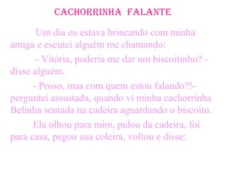 CaChorrinha Falante
Um dia eu estava brincando com minha
amiga e escutei alguém me chamando:
- Vitória, poderia me dar um biscoitinho? -
disse alguém.
- Posso, mas com quem estou falando?!-
perguntei assustada, quando vi minha cachorrinha
Belinha sentada na cadeira aguardando o biscoito.
Ela olhou para mim, pulou da cadeira, foi
para casa, pegou sua coleira, voltou e disse:
 