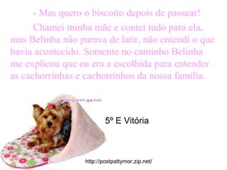 - Mas quero o biscoito depois de passear!
Chamei minha mãe e contei tudo para ela,
mas Belinha não parava de latir, não entendi o que
havia acontecido. Somente no caminho Belinha
me explicou que eu era a escolhida para entender
as cachorrinhas e cachorrinhos da nossa família.
http://postpattymor.zip.net/
5º E Vitória
 