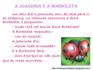 a Joaninha e a BorBoleta
Um belo dia a Joaninha saiu de casa para ir
ao shopping, no caminho encontrou a dona
Borboleta, e perguntou:
- Onde você vai assim dona Borboleta?
A Borboleta respondeu:
- Vou ao roseiral.
A Joaninha diz:
- Assim toda arrumada?
E a Borboleta fala:
- Sim é porque eu não quero
que as rosas murchem.
http://missacomalegria.blogspot.com/
 