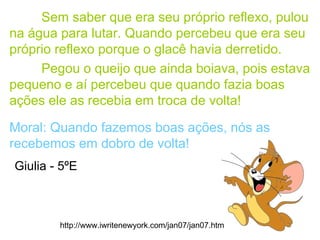 Sem saber que era seu próprio reflexo, pulou
na água para lutar. Quando percebeu que era seu
próprio reflexo porque o glacê havia derretido.
Pegou o queijo que ainda boiava, pois estava
pequeno e aí percebeu que quando fazia boas
ações ele as recebia em troca de volta!
Moral: Quando fazemos boas ações, nós as
recebemos em dobro de volta!
http://www.iwritenewyork.com/jan07/jan07.htm
Giulia - 5ºE
 