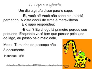 Um dia a girafa disse para o sapo:
-Ei, você aí! Você não sabe o que está
perdendo! A vista daqui de cima é maravilhosa.
E o sapo respondeu:
-E daí ? Eu chego lá primeiro porque sou
pequeno. Enquanto você tem que passar pelo lado
do lago, eu passo pelo meio dele.
Moral: Tamanho do pescoço não
é documento.
O sapo e a girafa
http://paulofmmfilho.blogspot.com/2007/03/ilustrao-motivos-infantis-animas.html
Henrique - 5°E
 