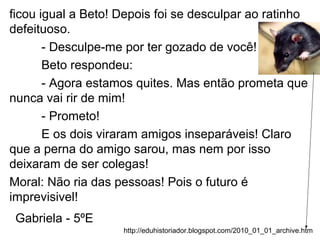 ficou igual a Beto! Depois foi se desculpar ao ratinho
defeituoso.
- Desculpe-me por ter gozado de você!
Beto respondeu:
- Agora estamos quites. Mas então prometa que
nunca vai rir de mim!
- Prometo!
E os dois viraram amigos inseparáveis! Claro
que a perna do amigo sarou, mas nem por isso
deixaram de ser colegas!
Moral: Não ria das pessoas! Pois o futuro é
imprevisivel!
Gabriela - 5ºE
http://eduhistoriador.blogspot.com/2010_01_01_archive.htm
 