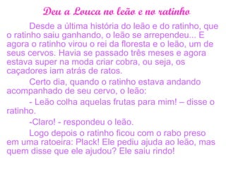Deu a Louca no leão e no ratinho
Desde a última história do leão e do ratinho, que
o ratinho saiu ganhando, o leão se arrependeu... E
agora o ratinho virou o rei da floresta e o leão, um de
seus cervos. Havia se passado três meses e agora
estava super na moda criar cobra, ou seja, os
caçadores iam atrás de ratos.
Certo dia, quando o ratinho estava andando
acompanhado de seu cervo, o leão:
- Leão colha aquelas frutas para mim! – disse o
ratinho.
-Claro! - respondeu o leão.
Logo depois o ratinho ficou com o rabo preso
em uma ratoeira: Plack! Ele pediu ajuda ao leão, mas
quem disse que ele ajudou? Ele saiu rindo!
 