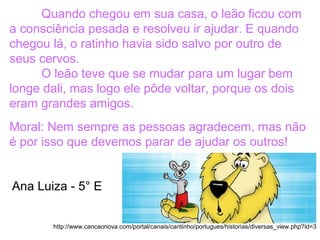 Quando chegou em sua casa, o leão ficou com
a consciência pesada e resolveu ir ajudar. E quando
chegou lá, o ratinho havia sido salvo por outro de
seus cervos.
O leão teve que se mudar para um lugar bem
longe dali, mas logo ele pôde voltar, porque os dois
eram grandes amigos.
Moral: Nem sempre as pessoas agradecem, mas não
é por isso que devemos parar de ajudar os outros!
http://www.cancaonova.com/portal/canais/cantinho/portugues/historias/diversas_view.php?id=3
Ana Luiza - 5° E
 