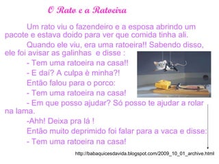O Rato e a Ratoeira
Um rato viu o fazendeiro e a esposa abrindo um
pacote e estava doido para ver que comida tinha ali.
Quando ele viu, era uma ratoeira!! Sabendo disso,
ele foi avisar as galinhas e disse :
- Tem uma ratoeira na casa!!
- E daí? A culpa è minha?!
Então falou para o porco:
- Tem uma ratoeira na casa!
- Em que posso ajudar? Só posso te ajudar a rolar
na lama.
-Ahh! Deixa pra lá !
Então muito deprimido foi falar para a vaca e disse:
- Tem uma ratoeira na casa!
http://babaquicesdavida.blogspot.com/2009_10_01_archive.html
 