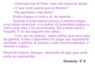 - Desculpe-me Sr.Rato, mas não posso te ajudar
- O que você queria que eu fizesse?
- Me ajudasse, mas deixa !
Então chegou a noite e aí, de repente...
Quando a noite estava escura, a ratoeira pegou
uma cobra venenosa e a mulher do fazendeiro pegou a
cobra pelo rabo e foi envenenada. Ele a levou para o
hospital. E no dia seguinte ela voltou:
- Com dor de cabeça, nada melhor que uma sopa
de galinha. Então o fazendeiro foi pegar seu ingrediente
principal: a galinha. E quando o rato menos esperava, a
ratoeira o pegou .
Moral da história :Sempre desconfie de algo pois você
pode se surpreender
Giovanna - 5° E
 
