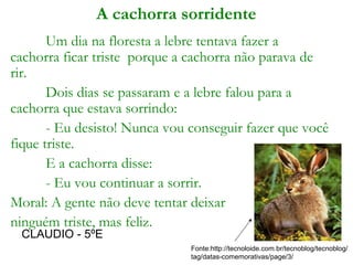 A cachorra sorridente
Um dia na floresta a lebre tentava fazer a
cachorra ficar triste porque a cachorra não parava de
rir.
Dois dias se passaram e a lebre falou para a
cachorra que estava sorrindo:
- Eu desisto! Nunca vou conseguir fazer que você
fique triste.
E a cachorra disse:
- Eu vou continuar a sorrir.
Moral: A gente não deve tentar deixar
ninguém triste, mas feliz.
Fonte:http://tecnoloide.com.br/tecnoblog/tecnoblog/
tag/datas-comemorativas/page/3/
CLAUDIO - 5ºE
 