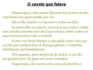 O cavalo que falavaO cavalo que falava
Numa época não muito distante havia um cavalo,
cuja dona era apaixonada por ele.
Dava-lhe banho e o montava todos os dias.
Cortava-lhe os cascos, escovava sua crina e tinha
um carinho enorme por ele.Conversava sobre todos os
seus sentimentos com o animal.
Certa vez ficou doente e não pôde estar com seu
cavalo por muitos dias.A doença piorou e a menina
adormeceu profundamente.
Foi quando, para surpresa de todos, o cavalo
perguntou por ela para seu novo tratador.
Espantado, ele correu até a casa da menina e
 