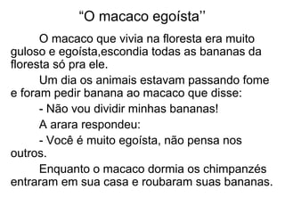 “O macaco egoísta’’
O macaco que vivia na floresta era muito
guloso e egoísta,escondia todas as bananas da
floresta só pra ele.
Um dia os animais estavam passando fome
e foram pedir banana ao macaco que disse:
- Não vou dividir minhas bananas!
A arara respondeu:
- Você é muito egoísta, não pensa nos
outros.
Enquanto o macaco dormia os chimpanzés
entraram em sua casa e roubaram suas bananas.
 