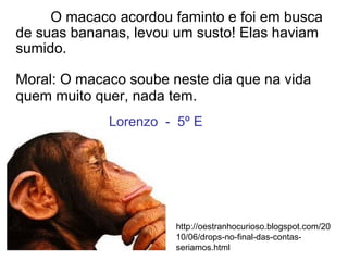O macaco acordou faminto e foi em busca
de suas bananas, levou um susto! Elas haviam
sumido.
Moral: O macaco soube neste dia que na vida
quem muito quer, nada tem.
http://oestranhocurioso.blogspot.com/20
10/06/drops-no-final-das-contas-
seriamos.html
Lorenzo - 5º E
 