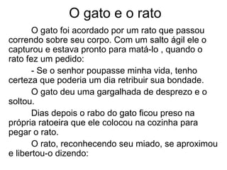 O gato e o rato
O gato foi acordado por um rato que passou
correndo sobre seu corpo. Com um salto ágil ele o
capturou e estava pronto para matá-lo , quando o
rato fez um pedido:
- Se o senhor poupasse minha vida, tenho
certeza que poderia um dia retribuir sua bondade.
O gato deu uma gargalhada de desprezo e o
soltou.
Dias depois o rabo do gato ficou preso na
própria ratoeira que ele colocou na cozinha para
pegar o rato.
O rato, reconhecendo seu miado, se aproximou
e libertou-o dizendo:
 