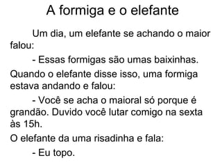 A formiga e o elefante
Um dia, um elefante se achando o maior
falou:
- Essas formigas são umas baixinhas.
Quando o elefante disse isso, uma formiga
estava andando e falou:
- Você se acha o maioral só porque é
grandão. Duvido você lutar comigo na sexta
às 15h.
O elefante da uma risadinha e fala:
- Eu topo.
 