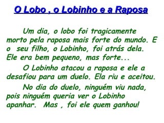 O Lobo , o Lobinho e a RaposaO Lobo , o Lobinho e a Raposa
Um dia, o lobo foi tragicamente
morto pela raposa mais forte do mundo. E
o seu filho, o Lobinho, foi atrás dela.
Ele era bem pequeno, mas forte...
O Lobinho atacou a raposa e ele a
desafiou para um duelo. Ela riu e aceitou.
No dia do duelo, ninguém viu nada,
pois ninguém queria ver o Lobinho
apanhar. Mas , foi ele quem ganhou!
 
