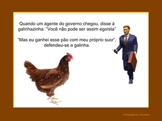 Quando um agente do governo chegou, disse à galinhazinha: “Você não pode ser assim egoísta” “Mas eu ganhei esse pão com meu próprio suor”, defendeu-se a galinha. 