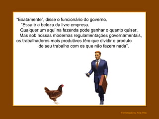 “ Exatamente”, disse o funcionário do governo.  “Essa é a beleza da livre empresa.  Qualquer um aqui na fazenda pode ganhar o quanto quiser.  Mas sob nossas modernas regulamentações governamentais,  os trabalhadores mais produtivos têm que dividir o produto  de seu trabalho com os que não fazem nada”. 