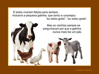 E todos viveram felizes para sempre,  inclusive a pequena galinha, que sorriu e cacarejou:  “eu estou grata”, “eu estou grata”. Mas os vizinhos sempre se perguntavam por que a galinha  nunca mais fez um pão. 