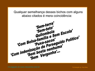 Qualquer semelhança desses bichos com alguns abaixo citados é mera coincidência:    Divulgação de www.meusonho.com.br 'Sem-terra' 'Sem-teto' Quilombola 'Com Bolsa-família e Sem Escola' 'Puxa-sacos'  'Com indenização de Perseguido Político' 'Sem bosta nenhuma' 'Sem  Vergonha'... 