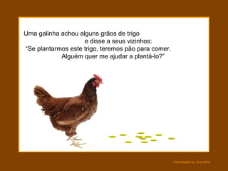 Uma galinha achou alguns grãos de trigo  e disse a seus vizinhos:  “Se plantarmos este trigo, teremos pão para comer.  Alguém quer me ajudar a plantá-lo?” 