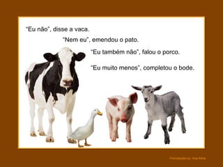 “ Eu não”, disse a vaca. “ Nem eu”, emendou o pato. “ Eu muito menos”, completou o bode. “ Eu também não”, falou o porco. 