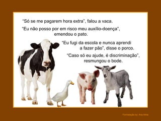 “ Só se me pagarem hora extra”, falou a vaca. “ Eu não posso por em risco meu auxílio-doença”, emendou o pato. “ Eu fugi da escola e nunca aprendi  a fazer pão”, disse o porco. “ Caso só eu ajude, é discriminação”, resmungou o bode. 