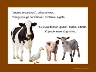 “ Lucros excessivos!”, gritou a vaca. O porco, esse só grunhiu. “ Sanguessuga capitalista!”, exclamou o pato. “ Eu exijo direitos iguais!”, bradou o bode. 