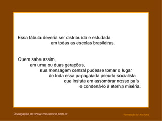 Essa fábula deveria ser distribuída e estudada
                 em todas as escolas brasileiras.


  Quem sabe assim,
      em uma ou duas gerações,
          sua mensagem central pudesse tomar o lugar
               de toda essa papagaiada pseudo-socialista
                      que insiste em assombrar nosso país
                              e condená-lo à eterna miséria.




Divulgação de www.meusonho.com.br                   Formatação by: Ana Arkia
 