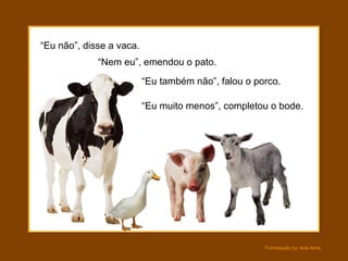 “Eu não”, disse a vaca.
             “Nem eu”, emendou o pato.
                          “Eu também não”, falou o porco.

                          “Eu muito menos”, completou o bode.




                                                     Formatação by: Ana Arkia
 