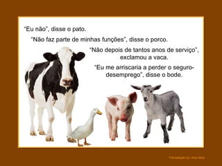 “Eu não”, disse o pato.
  “Não faz parte de minhas funções”, disse o porco.
                          “Não depois de tantos anos de serviço”,
                                    exclamou a vaca.
                           “Eu me arriscaria a perder o seguro-
                               desemprego”, disse o bode.




                                                      Formatação by: Ana Arkia
 