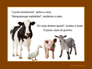 “Lucros excessivos!”, gritou a vaca.
“Sanguessuga capitalista!”, exclamou o pato.


                      “Eu exijo direitos iguais!”, bradou o bode.
                            O porco, esse só grunhiu.




                                                    Formatação by: Ana Arkia
 