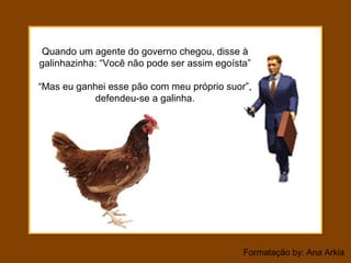 Formatação by: Ana Arkia
Quando um agente do governo chegou, disse à
galinhazinha: “Você não pode ser assim egoísta”
“Mas eu ganhei esse pão com meu próprio suor”,
defendeu-se a galinha.
 