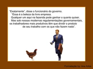Formatação by: Ana Arkia
“Exatamente”, disse o funcionário do governo.
“Essa é a beleza da livre empresa.
Qualquer um aqui na fazenda pode ganhar o quanto quiser.
Mas sob nossas modernas regulamentações governamentais,
os trabalhadores mais produtivos têm que dividir o produto
de seu trabalho com os que não fazem nada”.
 