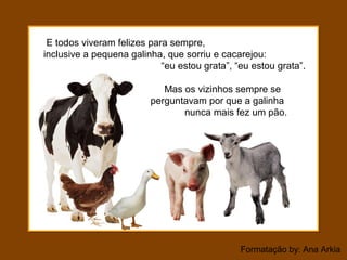 Formatação by: Ana Arkia
E todos viveram felizes para sempre,
inclusive a pequena galinha, que sorriu e cacarejou:
“eu estou grata”, “eu estou grata”.
Mas os vizinhos sempre se
perguntavam por que a galinha
nunca mais fez um pão.
 