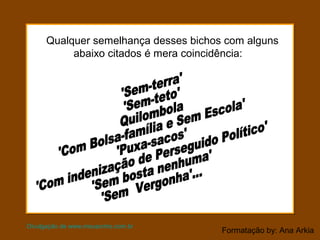 Formatação by: Ana Arkia
Qualquer semelhança desses bichos com alguns
abaixo citados é mera coincidência:
Divulgação de www.meusonho.com.br
 