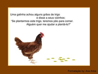 Formatação by: Ana Arkia
Uma galinha achou alguns grãos de trigo
e disse a seus vizinhos:
“Se plantarmos este trigo, teremos pão para comer.
Alguém quer me ajudar a plantá-lo?”
 