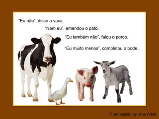 Formatação by: Ana Arkia
“Eu não”, disse a vaca.
“Nem eu”, emendou o pato.
“Eu muito menos”, completou o bode.
“Eu também não”, falou o porco.
 