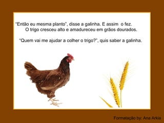 Formatação by: Ana Arkia
“Então eu mesma planto”, disse a galinha. E assim o fez.
O trigo cresceu alto e amadureceu em grãos dourados.
“Quem vai me ajudar a colher o trigo?”, quis saber a galinha.
 