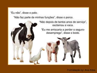 Formatação by: Ana Arkia
“Eu não”, disse o pato.
“Não depois de tantos anos de serviço”,
exclamou a vaca.
“Não faz parte de minhas funções”, disse o porco.
“Eu me arriscaria a perder o seguro-
desemprego”, disse o bode.
 