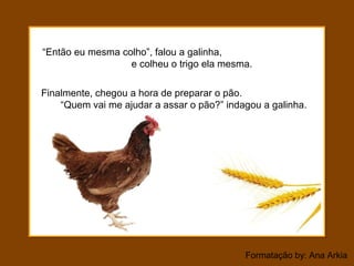 Formatação by: Ana Arkia
“Então eu mesma colho”, falou a galinha,
e colheu o trigo ela mesma.
Finalmente, chegou a hora de preparar o pão.
“Quem vai me ajudar a assar o pão?” indagou a galinha.
 